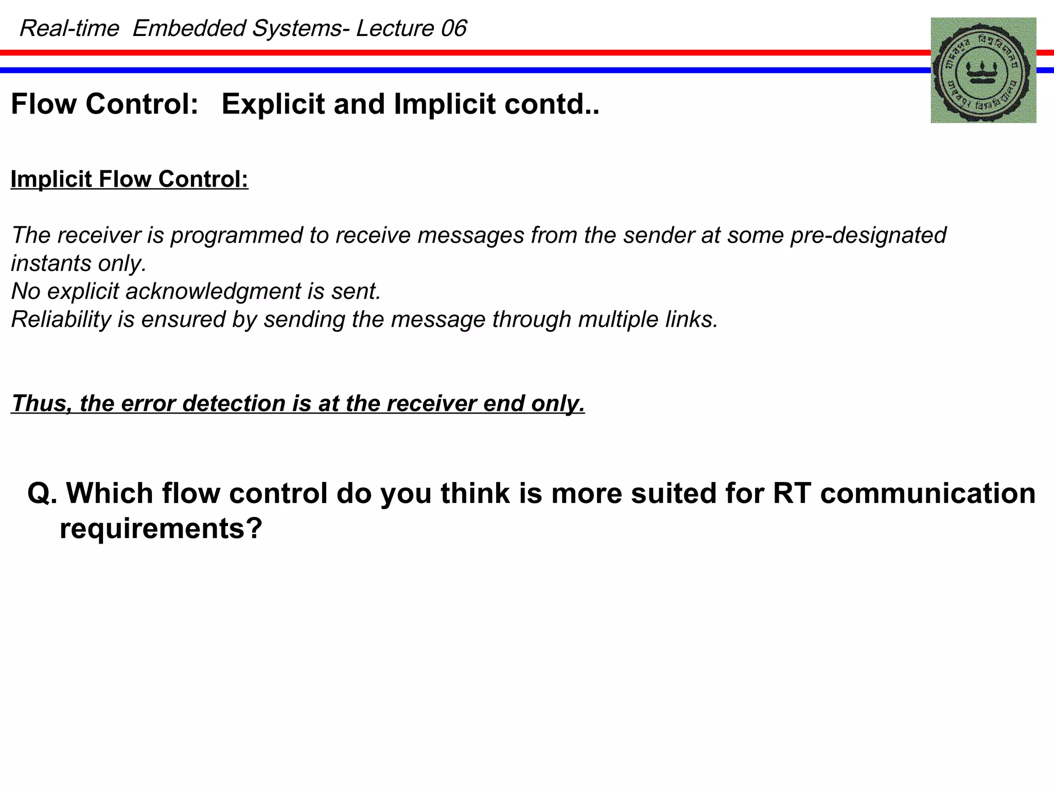 Real-time  Embedded Systems- Lecture 06 Flow Control: Explicit and Implicit contd.. Implicit Flow Control: The receiver is programmed to receive messages from the sender at some pre-designated instants only. No explicit acknowledgment is sent.  Reliability is ensured by sending the message through multiple links. Thus, the error detection is at the receiver end only. Q. Which flow control do you think is more suited for RT communication requirements? 