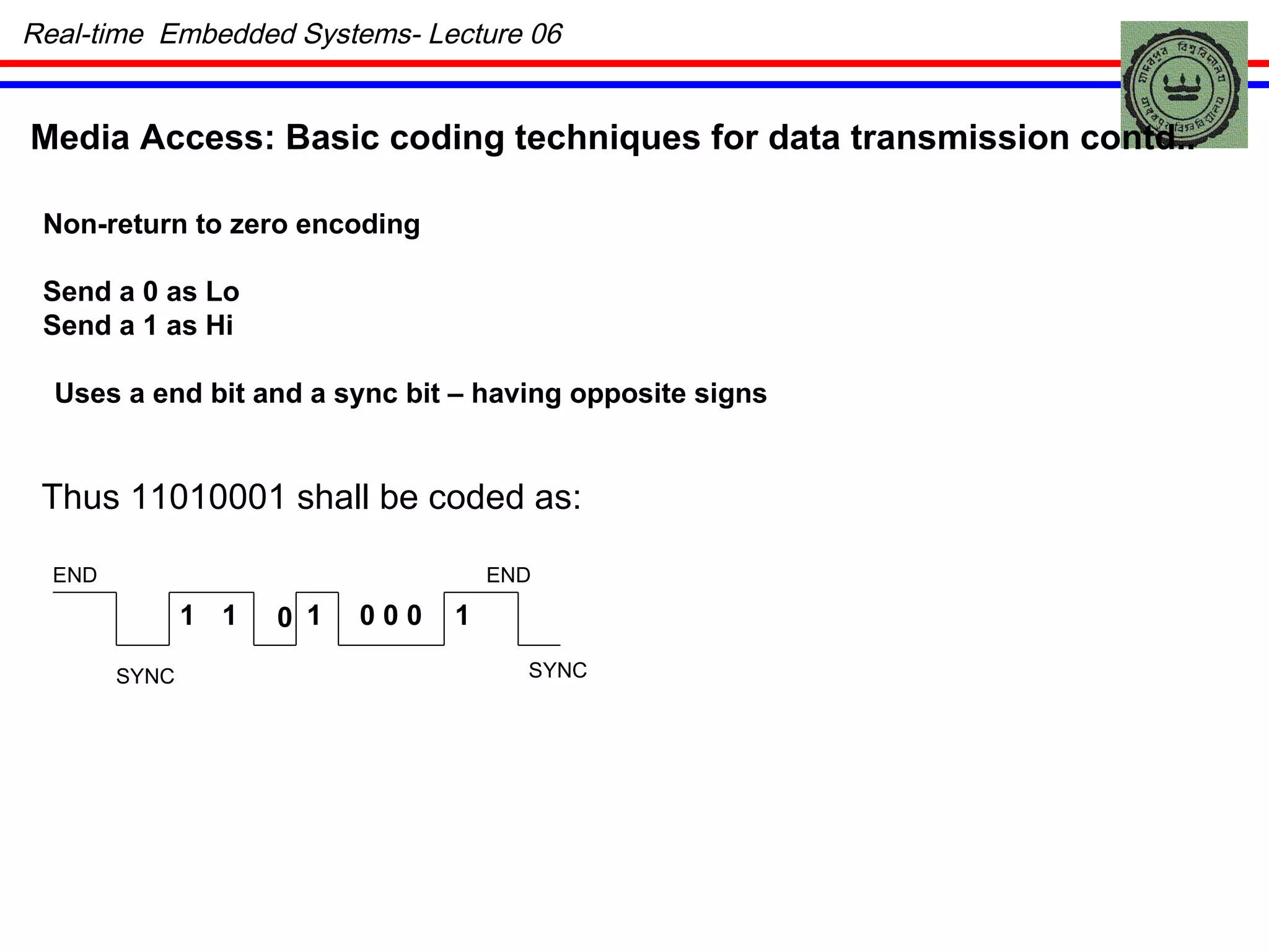 Real-time  Embedded Systems- Lecture 06 Media Access: Basic coding techniques for data transmission contd.. Non-return to zero encoding Send a 0 as Lo Send a 1 as Hi Uses a end bit and a sync bit – having opposite signs Thus 11010001 shall be coded as: END SYNC 1 1 0 1 0 0 0 1 END SYNC 