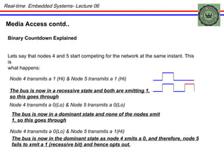 Media Access contd.. Binary Countdown Explained Lets say that nodes 4 and 5 start competing for the network at the same instant. This is what happens: Node 4 transmits a 1 (Hi) & Node 5 transmits a 1 (Hi) The bus is now in a recessive state and both are xmitting 1, so this goes through Node 4 transmits a 0(Lo) & Node 5 transmits a 0(Lo) The bus is now in a dominant state and none of the nodes xmit 1, so this goes through Node 4 transmits a 0(Lo) & Node 5 transmits a 1(Hi) The bus is now in the dominant state as node 4 xmits a 0, and therefore, node 5 fails to xmit a 1 (recessive bit) and hence opts out. Real-time  Embedded Systems- Lecture 06 