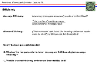 Efficiency Message Efficiency : How many messages are actually useful at protocol level? Total number of useful messages Total number of messages sent Bit-wise Efficiency: ( Total number of useful data bits including portions of header used for identifying )/(Total nos. bits transmitted) Clearly both are protocol dependent Q. Which of the two protocols viz. token passing and CAN has a higher message  efficiency? Q. What is channel efficiency and how are these related to it? Real-time  Embedded Systems- Lecture 06 
