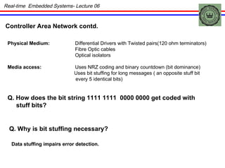 Real-time  Embedded Systems- Lecture 06 Physical Medium: Differential Drivers with Twisted pairs(120 ohm terminators) Fibre Optic cables Optical isolators Media access: Uses NRZ coding and binary countdown (bit dominance) Uses bit stuffing for long messages ( an opposite stuff bit every 5 identical bits) Q. How does the bit string 1111 1111  0000 0000 get coded with stuff bits? Q. Why is bit stuffing necessary? Data stuffing impairs error detection. Controller Area Network contd. 