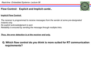 Real-time  Embedded Systems- Lecture 06 Flow Control: Explicit and Implicit contd.. Implicit Flow Control: The receiver is programmed to receive messages from the sender at some pre-designated instants only. No explicit acknowledgment is sent.  Reliability is ensured by sending the message through multiple links. Thus, the error detection is at the receiver end only. Q. Which flow control do you think is more suited for RT communication requirements? 