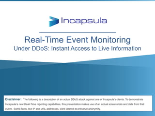 Real-Time Event Monitoring
Under DDoS: Instant Access to Live Information

Disclaimer: The following is a description of an actual DDoS attack against one of Incapsula’s clients. To demonstrate
Incapsula’s new Real-Time reporting capabilities, this presentation makes use of an actual screenshots and data from that
event. Some facts, like IP and URL addresses, were altered to preserve anonymity.

 