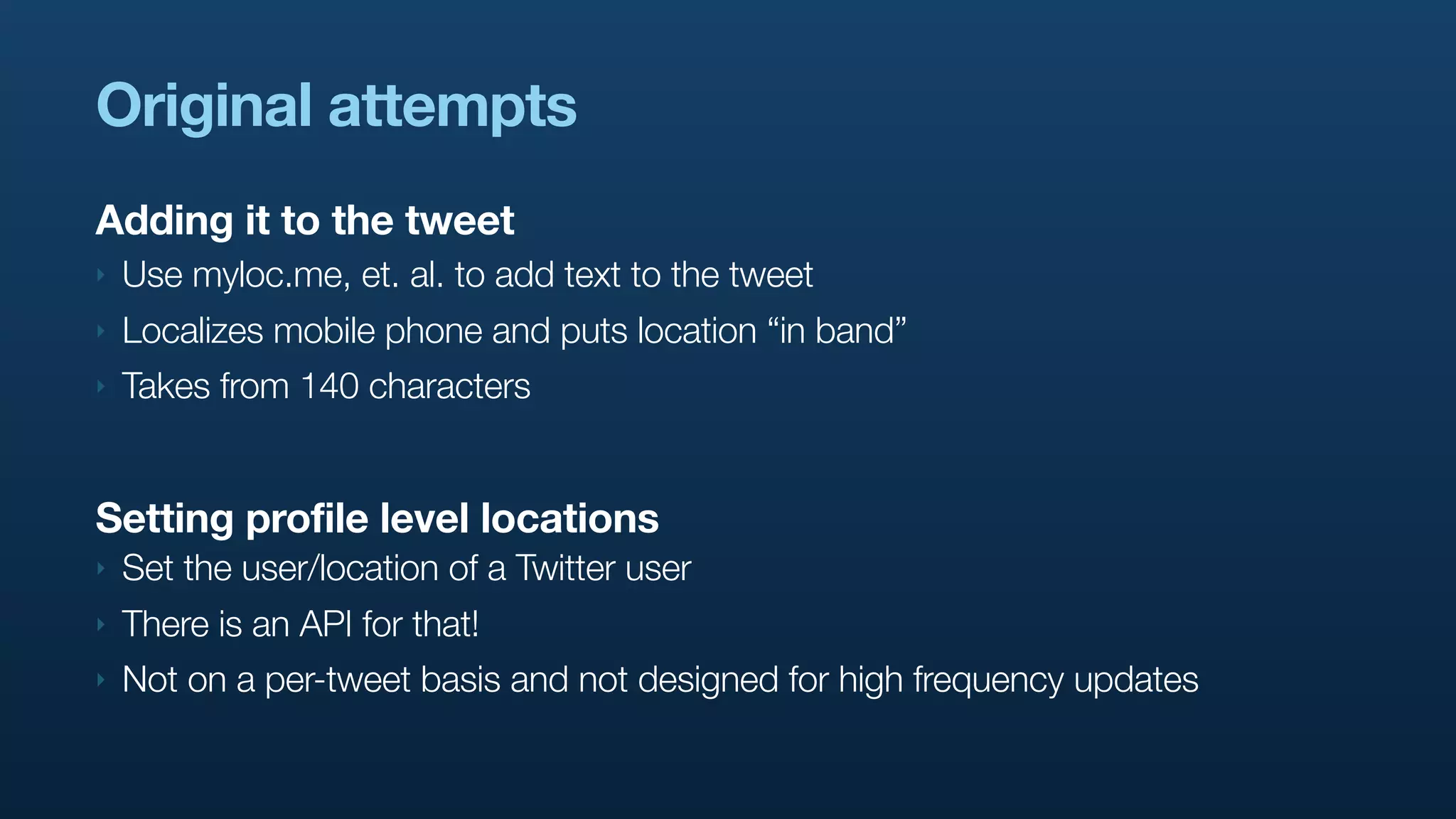 Original attempts
Adding it to the tweet
‣   Use myloc.me, et. al. to add text to the tweet
‣   Localizes mobile phone and puts location “in band”
‣   Takes from 140 characters


Setting profile level locations
‣   Set the user/location of a Twitter user
‣   There is an API for that!
‣   Not on a per-tweet basis and not designed for high frequency updates
 