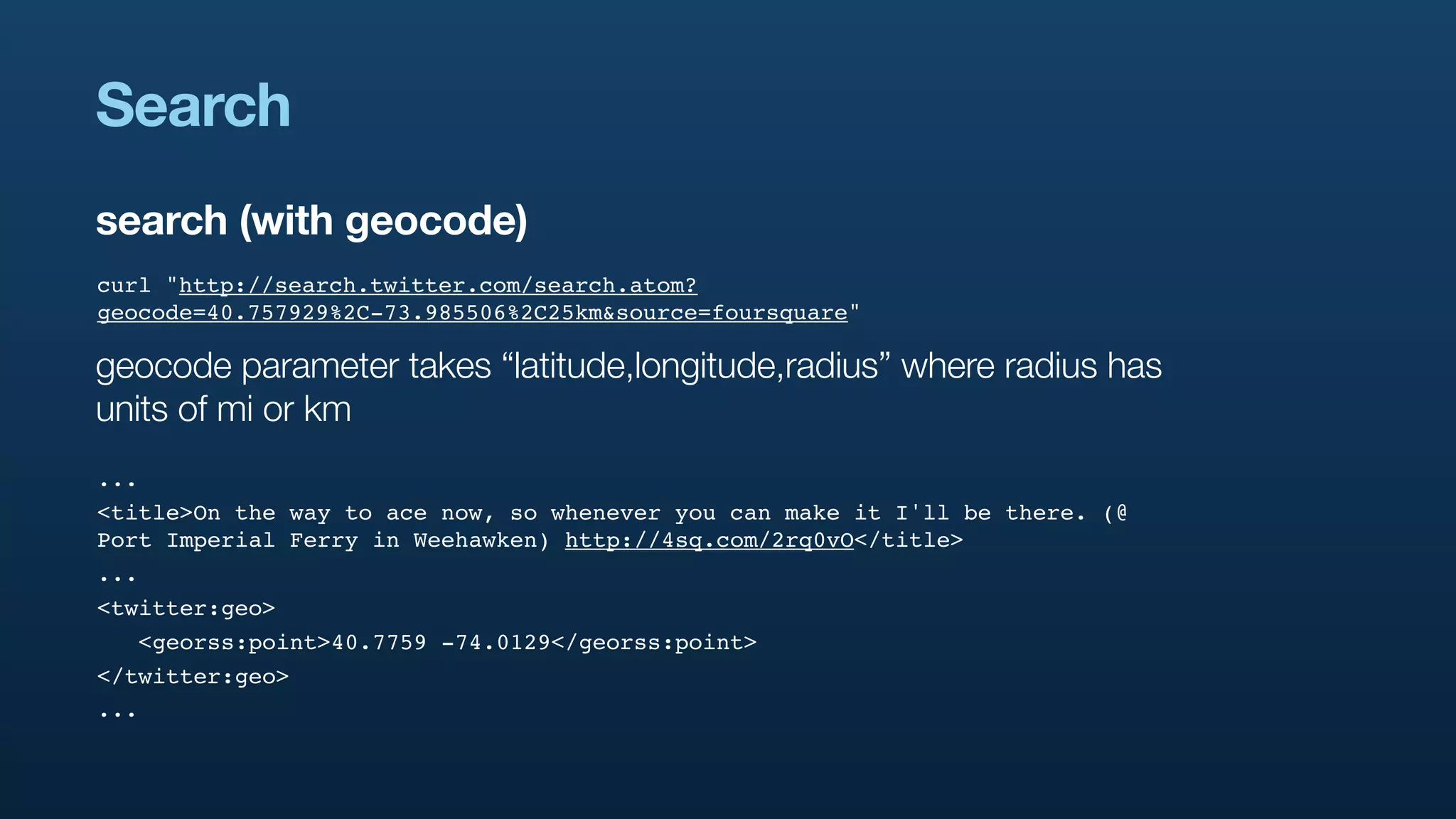 Search
search (with geocode)
curl "http://search.twitter.com/search.atom?
geocode=40.757929%2C-73.985506%2C25km&source=foursquare"

geocode parameter takes “latitude,longitude,radius” where radius has
units of mi or km
...
<title>On the way to ace now, so whenever you can make it I'll be there. (@
Port Imperial Ferry in Weehawken) http://4sq.com/2rq0vO</title>
...
<twitter:geo>
   <georss:point>40.7759 -74.0129</georss:point>
</twitter:geo>
...
 