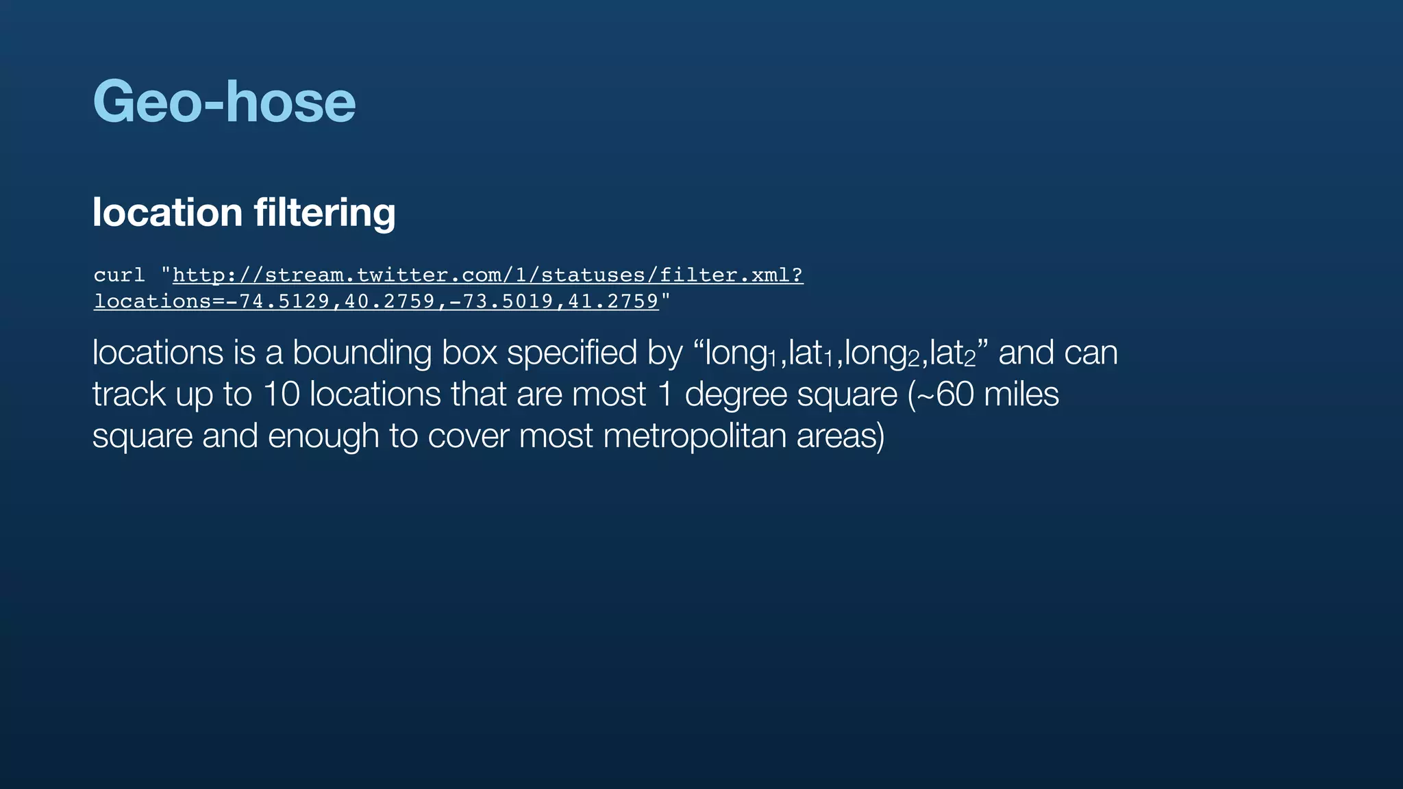 Geo-hose
location filtering
curl "http://stream.twitter.com/1/statuses/filter.xml?
locations=-74.5129,40.2759,-73.5019,41.2759"

locations is a bounding box specified by “long1,lat1,long2,lat2” and can
track up to 10 locations that are most 1 degree square (~60 miles
square and enough to cover most metropolitan areas)
 