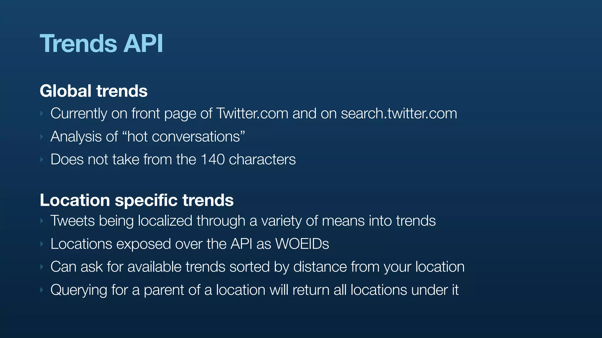 Trends API
Global trends
‣   Currently on front page of Twitter.com and on search.twitter.com
‣   Analysis of “hot conversations”
‣   Does not take from the 140 characters

Location specific trends
‣   Tweets being localized through a variety of means into trends
‣   Locations exposed over the API as WOEIDs
‣   Can ask for available trends sorted by distance from your location
‣   Querying for a parent of a location will return all locations under it
 