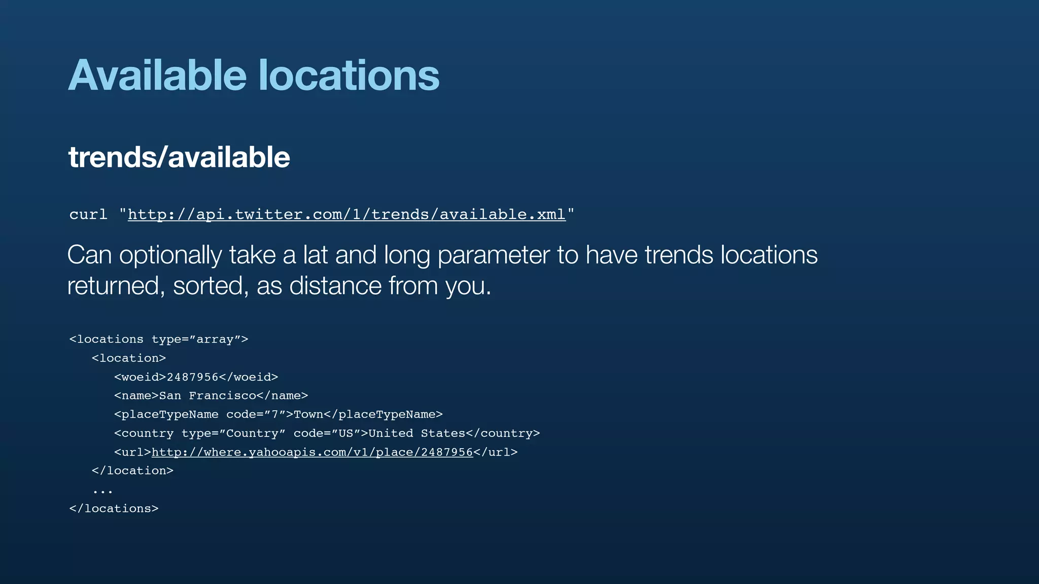 Available locations
trends/available
curl "http://api.twitter.com/1/trends/available.xml"

Can optionally take a lat and long parameter to have trends locations
returned, sorted, as distance from you.
<locations type=”array”>
  <location>
     <woeid>2487956</woeid>
     <name>San Francisco</name>
     <placeTypeName code=”7”>Town</placeTypeName>
     <country type=”Country” code=”US”>United States</country>
     <url>http://where.yahooapis.com/v1/place/2487956</url>
  </location>
  ...
</locations>
 