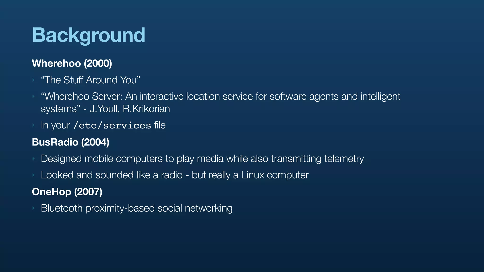 Background
Wherehoo (2000)
‣   “The Stuff Around You”
‣   “Wherehoo Server: An interactive location service for software agents and intelligent
    systems” - J.Youll, R.Krikorian
‣   In your /etc/services file
BusRadio (2004)
‣   Designed mobile computers to play media while also transmitting telemetry
‣   Looked and sounded like a radio - but really a Linux computer
OneHop (2007)
‣   Bluetooth proximity-based social networking
 