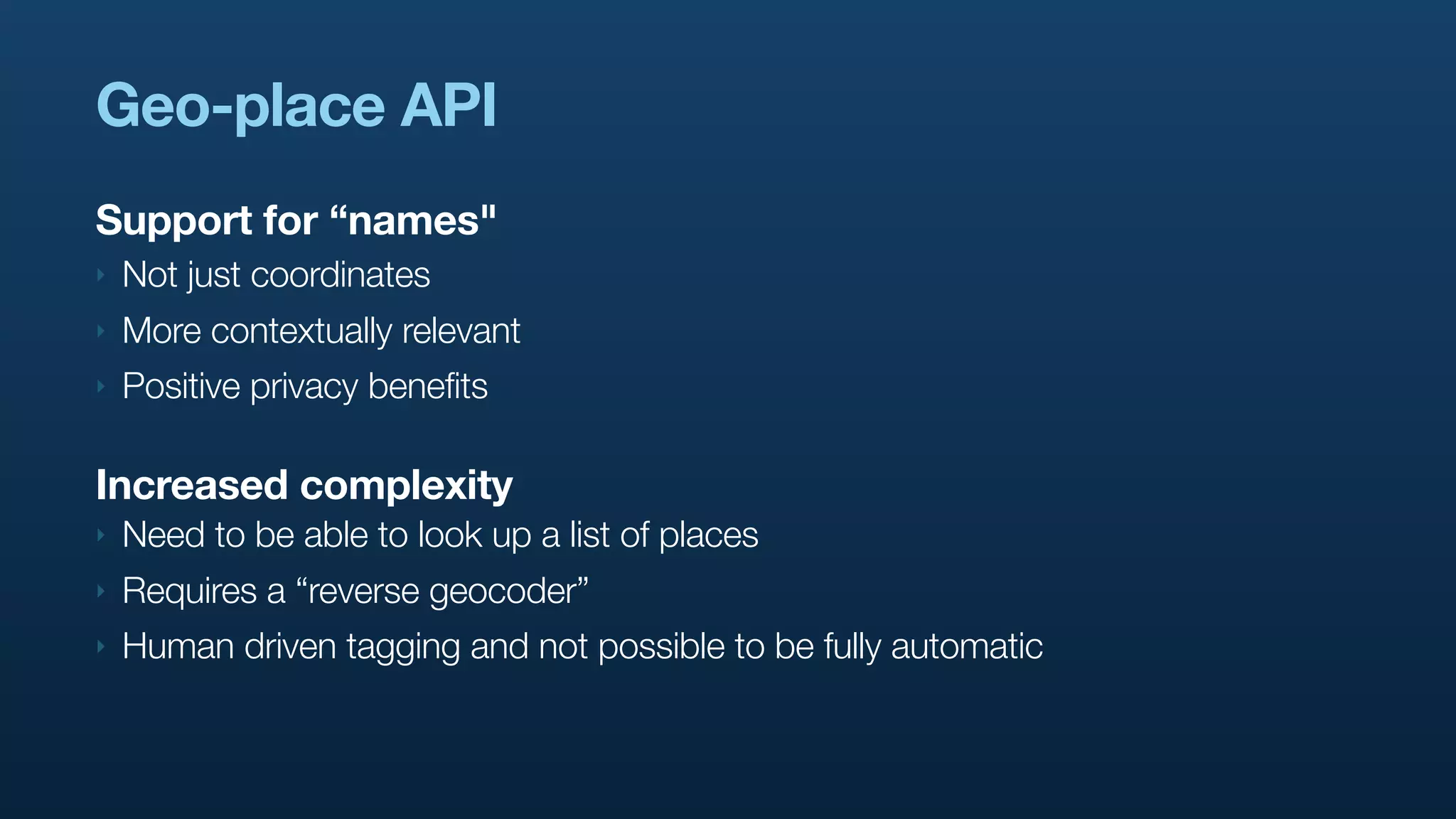 Geo-place API
Support for “names"
‣   Not just coordinates
‣   More contextually relevant
‣   Positive privacy benefits

Increased complexity
‣   Need to be able to look up a list of places
‣   Requires a “reverse geocoder”
‣   Human driven tagging and not possible to be fully automatic
 