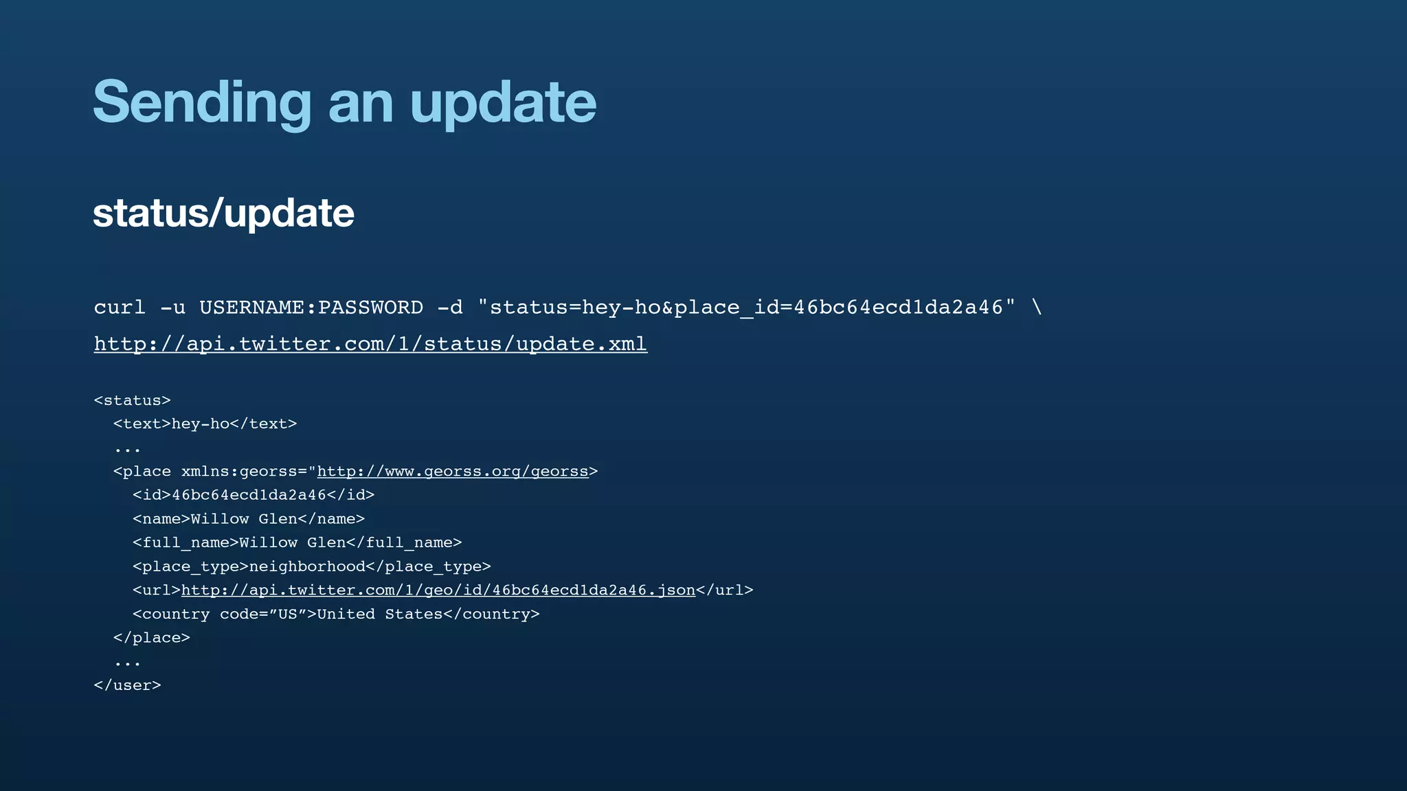Sending an update
status/update

curl -u USERNAME:PASSWORD -d "status=hey-ho&place_id=46bc64ecd1da2a46" 
http://api.twitter.com/1/status/update.xml

<status>
  <text>hey-ho</text>
  ...
  <place xmlns:georss="http://www.georss.org/georss>
    <id>46bc64ecd1da2a46</id>
    <name>Willow Glen</name>
    <full_name>Willow Glen</full_name>
    <place_type>neighborhood</place_type>
    <url>http://api.twitter.com/1/geo/id/46bc64ecd1da2a46.json</url>
    <country code=”US”>United States</country>
  </place>
  ...
</user>
 