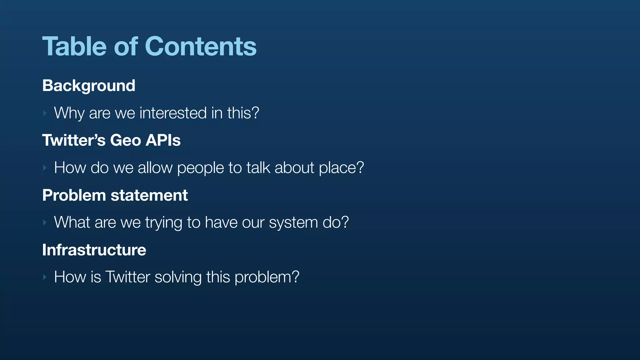 Table of Contents
Background
‣   Why are we interested in this?
Twitter’s Geo APIs
‣   How do we allow people to talk about place?
Problem statement
‣   What are we trying to have our system do?
Infrastructure
‣   How is Twitter solving this problem?
 