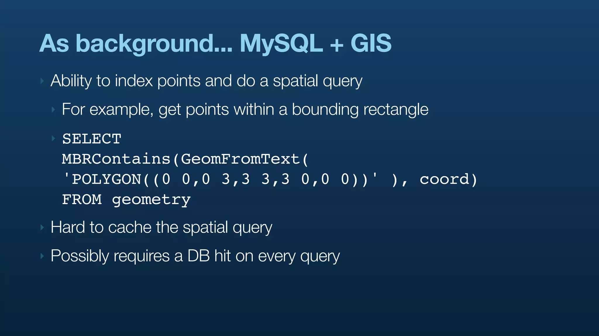 As background... MySQL + GIS
‣   Ability to index points and do a spatial query
    ‣   For example, get points within a bounding rectangle
    ‣   SELECT
        MBRContains(GeomFromText(
        'POLYGON((0 0,0 3,3 3,3 0,0 0))' ), coord)
        FROM geometry
‣   Hard to cache the spatial query
‣   Possibly requires a DB hit on every query
 