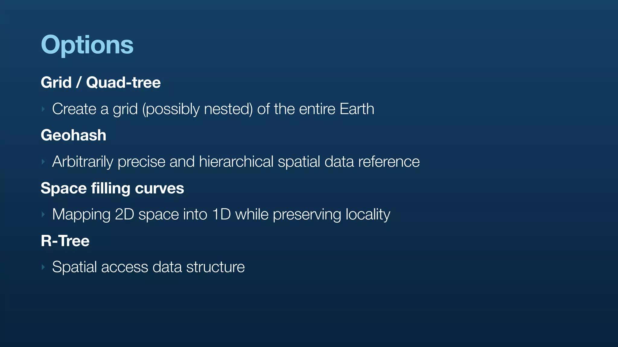 Options
Grid / Quad-tree
‣   Create a grid (possibly nested) of the entire Earth
Geohash
‣   Arbitrarily precise and hierarchical spatial data reference
Space filling curves
‣   Mapping 2D space into 1D while preserving locality
R-Tree
‣   Spatial access data structure
 