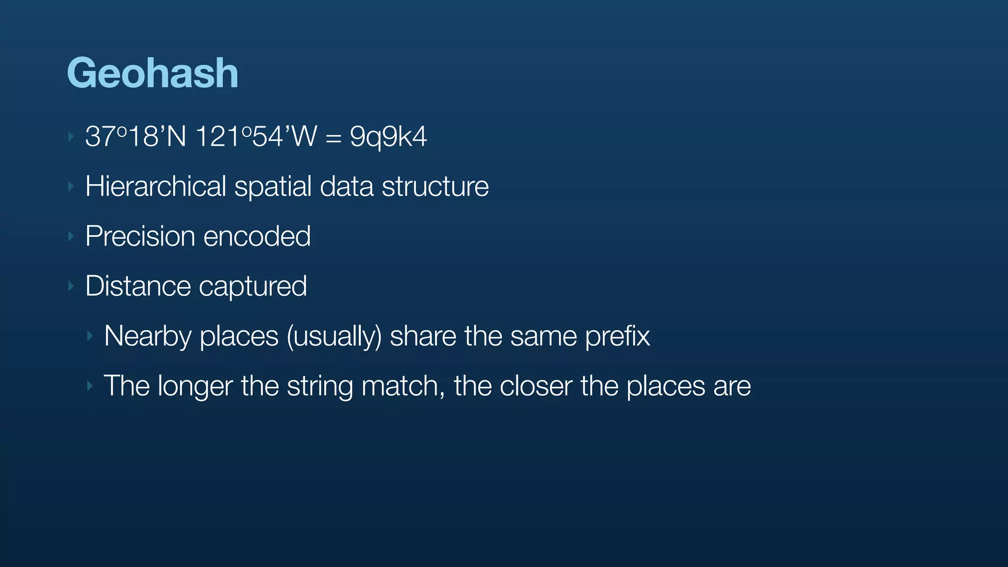 Geohash
‣   37o18’N    121o54’W   = 9q9k4
‣   Hierarchical spatial data structure
‣   Precision encoded
‣   Distance captured
    ‣   Nearby places (usually) share the same prefix
    ‣   The longer the string match, the closer the places are
 