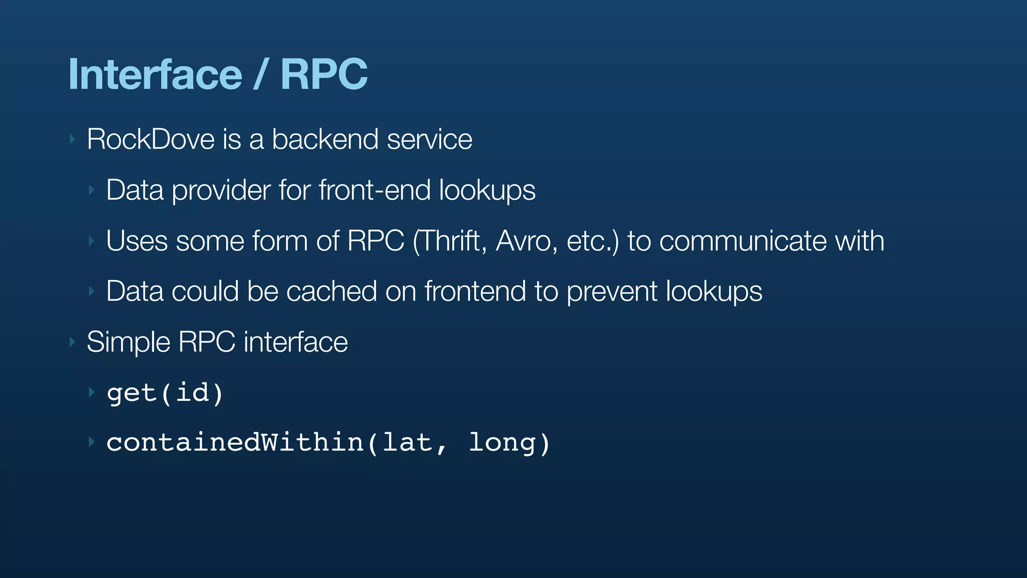 Interface / RPC
‣   RockDove is a backend service
    ‣   Data provider for front-end lookups
    ‣   Uses some form of RPC (Thrift, Avro, etc.) to communicate with
    ‣   Data could be cached on frontend to prevent lookups
‣   Simple RPC interface
    ‣   get(id)
    ‣   containedWithin(lat, long)
 