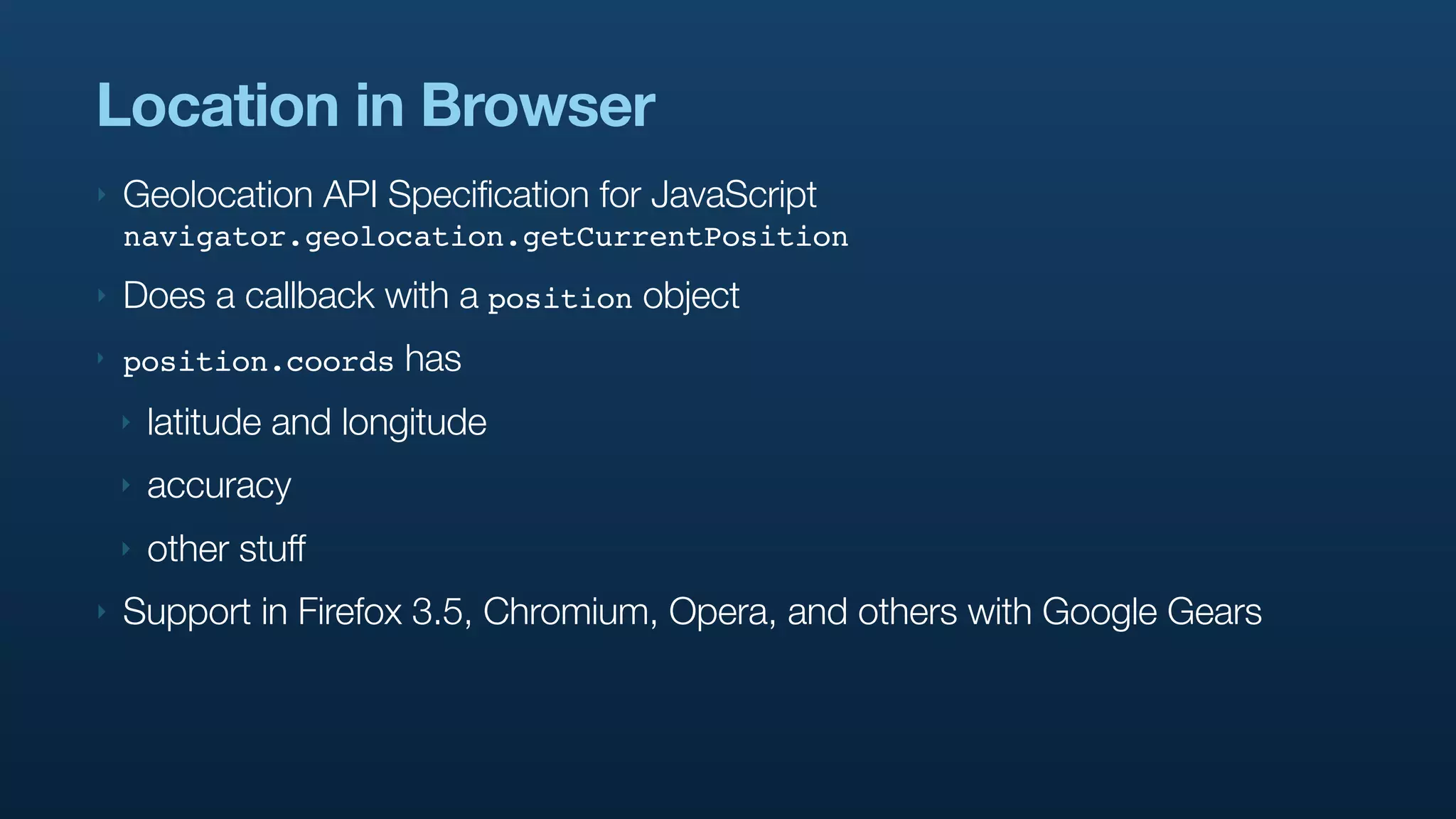 Location in Browser
‣   Geolocation API Specification for JavaScript
    navigator.geolocation.getCurrentPosition
‣   Does a callback with a position object
‣   position.coords     has
    ‣   latitude and longitude
    ‣   accuracy
    ‣   other stuff
‣   Support in Firefox 3.5, Chromium, Opera, and others with Google Gears
 
