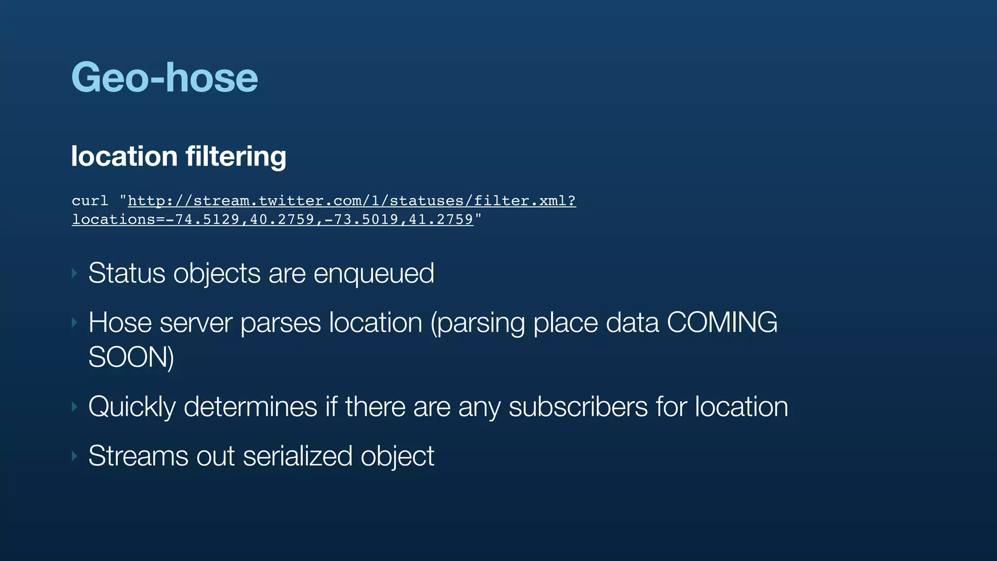 Geo-hose
location filtering
curl "http://stream.twitter.com/1/statuses/filter.xml?
locations=-74.5129,40.2759,-73.5019,41.2759"


‣   Status objects are enqueued
‣   Hose server parses location (parsing place data COMING
    SOON)
‣   Quickly determines if there are any subscribers for location
‣   Streams out serialized object
 