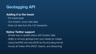 Geotagging API
Adding it to the tweet
‣   Per-tweet basis
‣   Out of band / pure meta-data
‣   Does not take from the 140 characters

Native Twitter support
‣   Simple way to update status with location data
‣   Ability to remove geotags from your tweets en masse
‣   Using GeoRSS and GeoJSON as the encoding format
‣   Across all Twitter APIs (REST, Search, and Streaming)
 