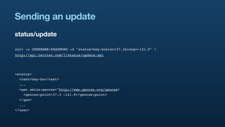 Sending an update
status/update

curl -u USERNAME:PASSWORD -d "status=hey-ho&lat=37.3&long=-121.9" 
http://api.twitter.com/1/status/update.xml




<status>
  <text>hey-ho</text>
  ...
  <geo xmlns:georss="http://www.georss.org/georss>
    <georss:point>37.3 -121.9</georss:point>
  </geo>
  ...
</user>
 