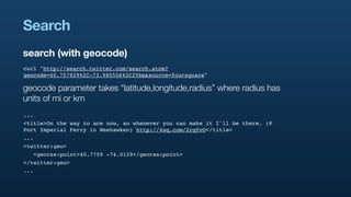 Search
search (with geocode)
curl "http://search.twitter.com/search.atom?
geocode=40.757929%2C-73.985506%2C25km&source=foursquare"

geocode parameter takes “latitude,longitude,radius” where radius has
units of mi or km
...
<title>On the way to ace now, so whenever you can make it I'll be there. (@
Port Imperial Ferry in Weehawken) http://4sq.com/2rq0vO</title>
...
<twitter:geo>
   <georss:point>40.7759 -74.0129</georss:point>
</twitter:geo>
...
 