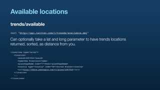 Available locations
trends/available
curl "http://api.twitter.com/1/trends/available.xml"

Can optionally take a lat and long parameter to have trends locations
returned, sorted, as distance from you.
<locations type=”array”>
  <location>
     <woeid>2487956</woeid>
     <name>San Francisco</name>
     <placeTypeName code=”7”>Town</placeTypeName>
     <country type=”Country” code=”US”>United States</country>
     <url>http://where.yahooapis.com/v1/place/2487956</url>
  </location>
  ...
</locations>
 