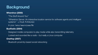 Background
Wherehoo (2000)
‣   “The Stuff Around You”
‣   “Wherehoo Server: An interactive location service for software agents and intelligent
    systems” - J.Youll, R.Krikorian
‣   In your /etc/services file
BusRadio (2004)
‣   Designed mobile computers to play media while also transmitting telemetry
‣   Looked and sounded like a radio - but really a Linux computer
OneHop (2007)
‣   Bluetooth proximity-based social networking
 