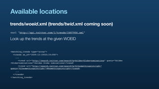 Available locations
trends/woeid.xml (trends/twid.xml coming soon)
curl "http://api.twitter.com/1/trends/2487956.xml"

Look up the trends at the given WOEID


<matching_trends type=”array”>
  <trends as_of=”2009-12-15T20:19:09Z”>
    ...
      <trend url=”http://search.twitter.com/search?q=Golden+Globe+nominations” query=”Golden
+Globe+nominations”>Golden Globe nominations</trend>
      <trend url=”http://search.twitter.com/search?q=%23somethingaintright”
query=”%23somethingaintright”>#somethingaintright</trend>
    ...
  </trends>
</matching_trends>
 