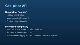 Geo-place API
Support for “names"
‣   Not just coordinates
‣   More contextually relevant
‣   Positive privacy benefits

Increased complexity
‣   Need to be able to look up a list of places
‣   Requires a “reverse geocoder”
‣   Human driven tagging and not possible to be fully automatic
 
