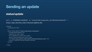 Sending an update
status/update

curl -u USERNAME:PASSWORD -d "status=hey-ho&place_id=46bc64ecd1da2a46" 
http://api.twitter.com/1/status/update.xml

<status>
  <text>hey-ho</text>
  ...
  <place xmlns:georss="http://www.georss.org/georss>
    <id>46bc64ecd1da2a46</id>
    <name>Willow Glen</name>
    <full_name>Willow Glen</full_name>
    <place_type>neighborhood</place_type>
    <url>http://api.twitter.com/1/geo/id/46bc64ecd1da2a46.json</url>
    <country code=”US”>United States</country>
  </place>
  ...
</user>
 