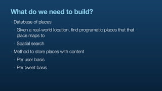 What do we need to build?
‣   Database of places
    ‣   Given a real-world location, find programatic places that that
        place maps to
    ‣   Spatial search
‣   Method to store places with content
    ‣   Per user basis
    ‣   Per tweet basis
 
