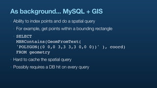 As background... MySQL + GIS
‣   Ability to index points and do a spatial query
    ‣   For example, get points within a bounding rectangle
    ‣   SELECT
        MBRContains(GeomFromText(
        'POLYGON((0 0,0 3,3 3,3 0,0 0))' ), coord)
        FROM geometry
‣   Hard to cache the spatial query
‣   Possibly requires a DB hit on every query
 