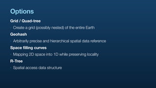 Options
Grid / Quad-tree
‣   Create a grid (possibly nested) of the entire Earth
Geohash
‣   Arbitrarily precise and hierarchical spatial data reference
Space filling curves
‣   Mapping 2D space into 1D while preserving locality
R-Tree
‣   Spatial access data structure
 