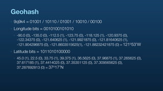 Geohash
‣   9q9k4 = 01001 / 10110 / 01001 / 10010 / 00100
‣   Longitude bits = 0010100101010
    ‣   -90.0 (0), -135.0 (0), -112.5 (1), -123.75 (0), -118.125 (1), -120.9375 (0),
        -122.34375 (0), -121.640625 (1), -121.9921875 (0), -121.81640625 (1),
        -121.904296875 (0), -121.8603515625(1), -121.88232421875 (0) = 121           o53’W

‣   Latitude bits = 1011010100000
    ‣   45.0 (1), 22.5 (0), 33.75 (1), 39.375 (1), 36.5625 (0), 37.96875 (1), 37.265625 (0),
        37.617185 (1), 37.4414025 (0), 37.35351125 (0), 37.309565625 (0),
        37.287692813 (0) = 37    o17’N
 