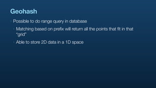 Geohash
‣   Possible to do range query in database
    ‣   Matching based on prefix will return all the points that fit in that
        “grid”
    ‣   Able to store 2D data in a 1D space
 