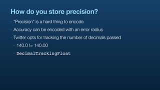 How do you store precision?
‣   “Precision” is a hard thing to encode
‣   Accuracy can be encoded with an error radius
‣   Twitter opts for tracking the number of decimals passed
    ‣   140.0 != 140.00
    ‣   DecimalTrackingFloat
 