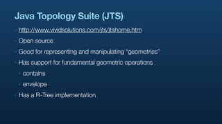 Java Topology Suite (JTS)
‣   http://www.vividsolutions.com/jts/jtshome.htm
‣   Open source
‣   Good for representing and manipulating “geometries”
‣   Has support for fundamental geometric operations
    ‣   contains
    ‣   envelope
‣   Has a R-Tree implementation
 