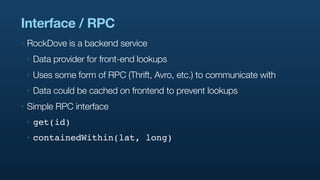 Interface / RPC
‣   RockDove is a backend service
    ‣   Data provider for front-end lookups
    ‣   Uses some form of RPC (Thrift, Avro, etc.) to communicate with
    ‣   Data could be cached on frontend to prevent lookups
‣   Simple RPC interface
    ‣   get(id)
    ‣   containedWithin(lat, long)
 