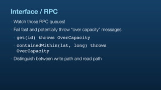 Interface / RPC
‣   Watch those RPC queues!
‣   Fail fast and potentially throw “over capacity” messages
    ‣   get(id) throws OverCapacity
    ‣   containedWithin(lat, long) throws
        OverCapacity
‣   Distinguish between write path and read path
 