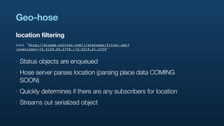 Geo-hose
location filtering
curl "http://stream.twitter.com/1/statuses/filter.xml?
locations=-74.5129,40.2759,-73.5019,41.2759"


‣   Status objects are enqueued
‣   Hose server parses location (parsing place data COMING
    SOON)
‣   Quickly determines if there are any subscribers for location
‣   Streams out serialized object
 