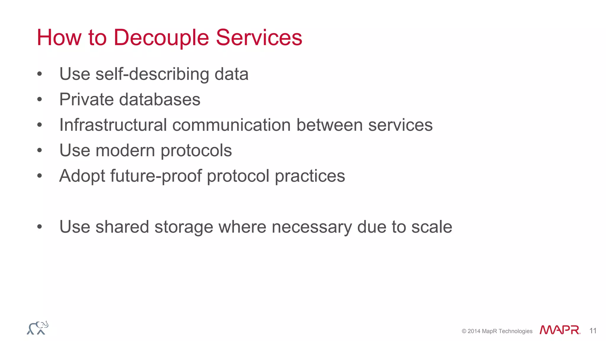 © 2014 MapR Technologies 11
How to Decouple Services
• Use self-describing data
• Private databases
• Infrastructural communication between services
• Use modern protocols
• Adopt future-proof protocol practices
• Use shared storage where necessary due to scale
 