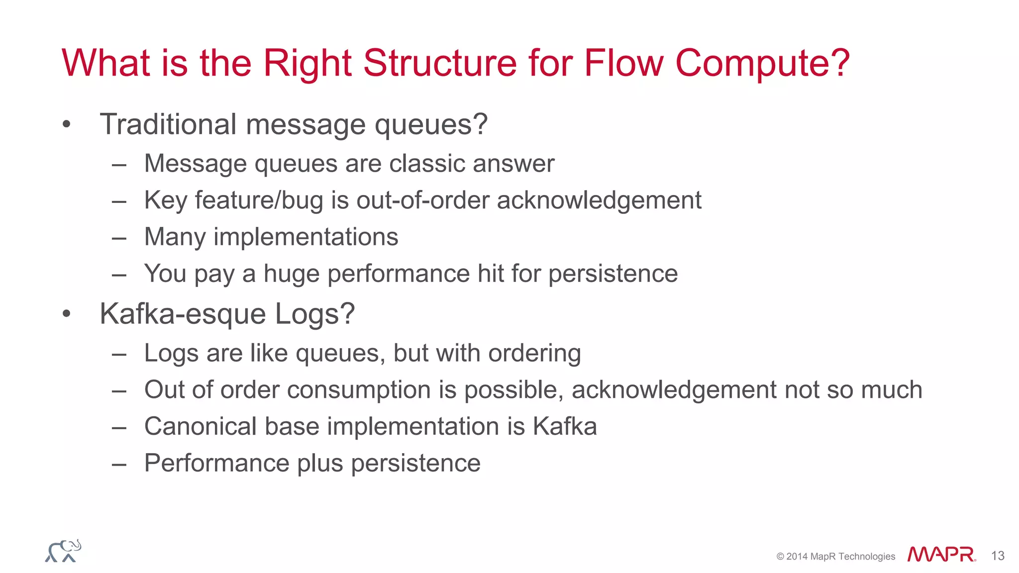 © 2014 MapR Technologies 13
What is the Right Structure for Flow Compute?
• Traditional message queues?
– Message queues are classic answer
– Key feature/bug is out-of-order acknowledgement
– Many implementations
– You pay a huge performance hit for persistence
• Kafka-esque Logs?
– Logs are like queues, but with ordering
– Out of order consumption is possible, acknowledgement not so much
– Canonical base implementation is Kafka
– Performance plus persistence
 