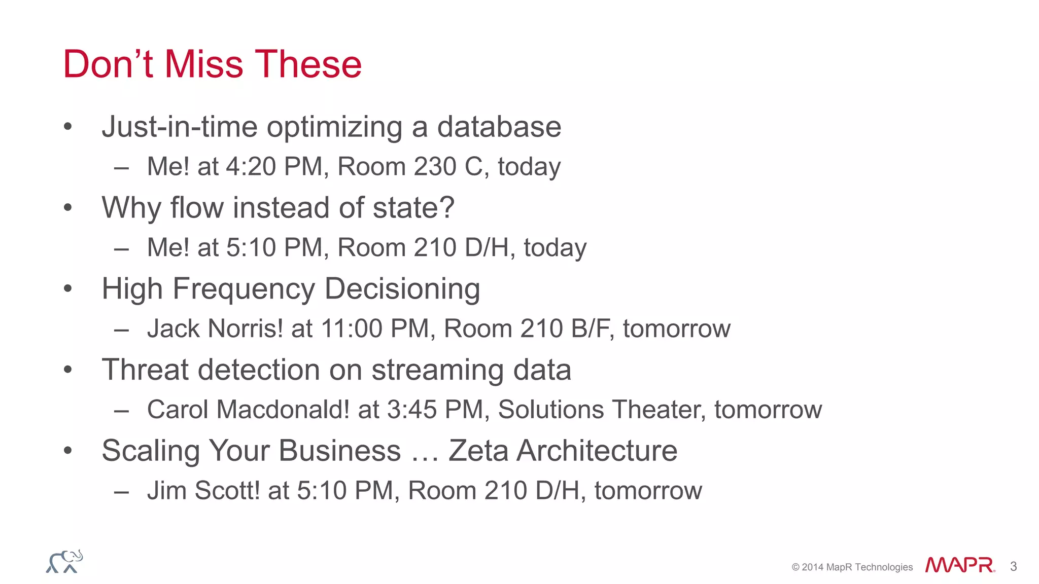 © 2014 MapR Technologies 3
Don’t Miss These
• Just-in-time optimizing a database
– Me! at 4:20 PM, Room 230 C, today
• Why flow instead of state?
– Me! at 5:10 PM, Room 210 D/H, today
• High Frequency Decisioning
– Jack Norris! at 11:00 PM, Room 210 B/F, tomorrow
• Threat detection on streaming data
– Carol Macdonald! at 3:45 PM, Solutions Theater, tomorrow
• Scaling Your Business … Zeta Architecture
– Jim Scott! at 5:10 PM, Room 210 D/H, tomorrow
 