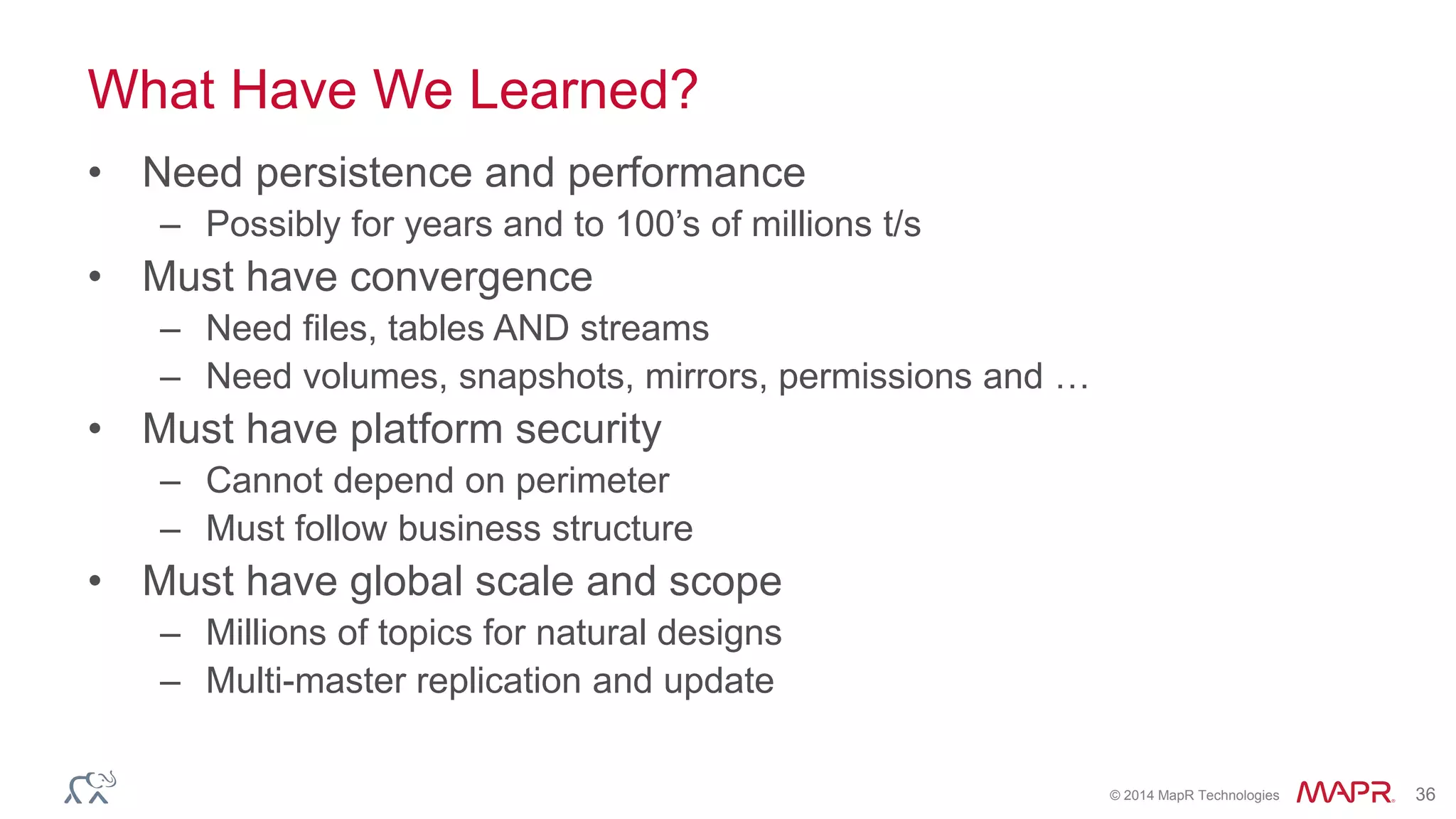 © 2014 MapR Technologies 36
What Have We Learned?
• Need persistence and performance
– Possibly for years and to 100’s of millions t/s
• Must have convergence
– Need files, tables AND streams
– Need volumes, snapshots, mirrors, permissions and …
• Must have platform security
– Cannot depend on perimeter
– Must follow business structure
• Must have global scale and scope
– Millions of topics for natural designs
– Multi-master replication and update
 