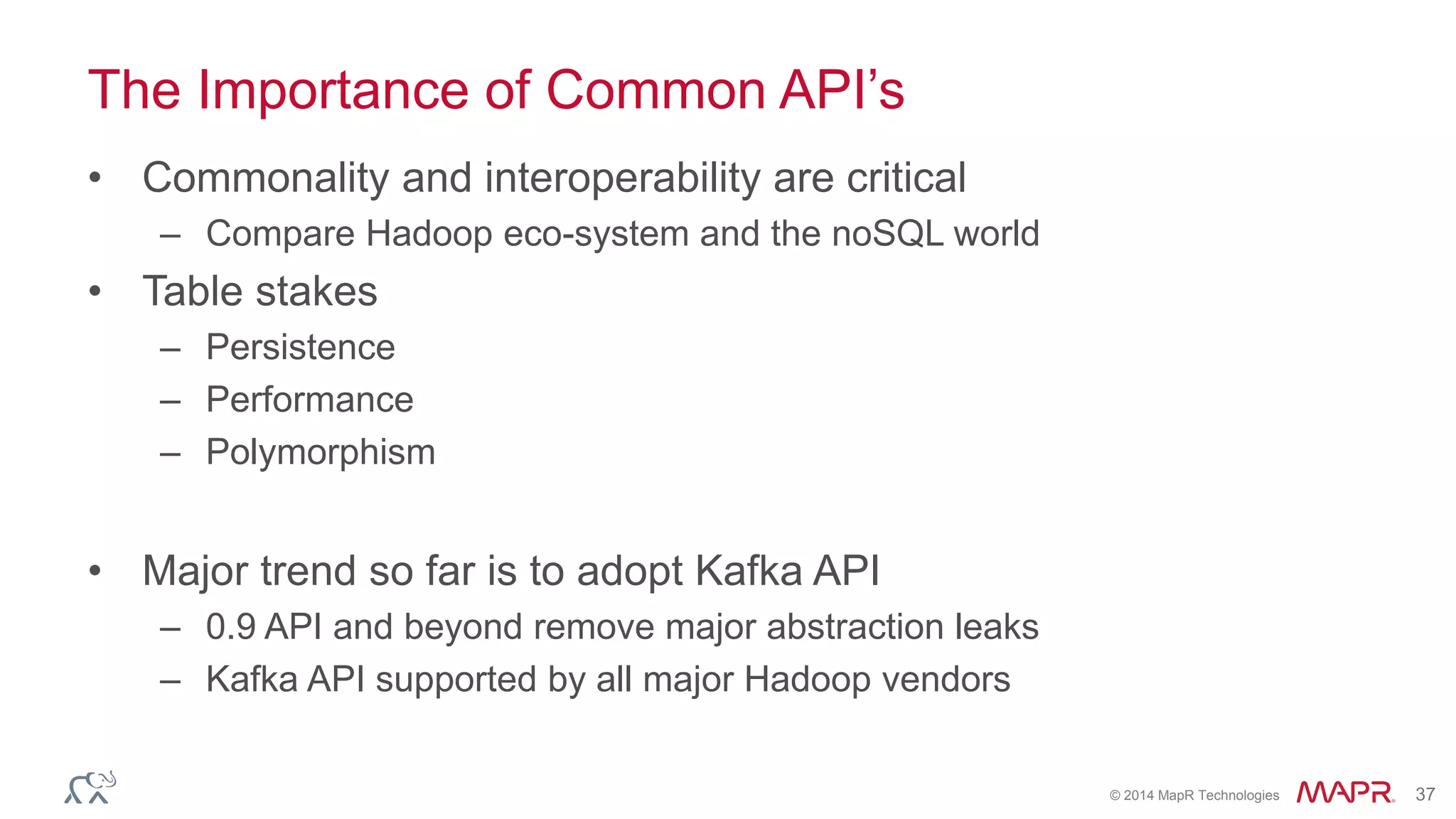 © 2014 MapR Technologies 37
The Importance of Common API’s
• Commonality and interoperability are critical
– Compare Hadoop eco-system and the noSQL world
• Table stakes
– Persistence
– Performance
– Polymorphism
• Major trend so far is to adopt Kafka API
– 0.9 API and beyond remove major abstraction leaks
– Kafka API supported by all major Hadoop vendors
 