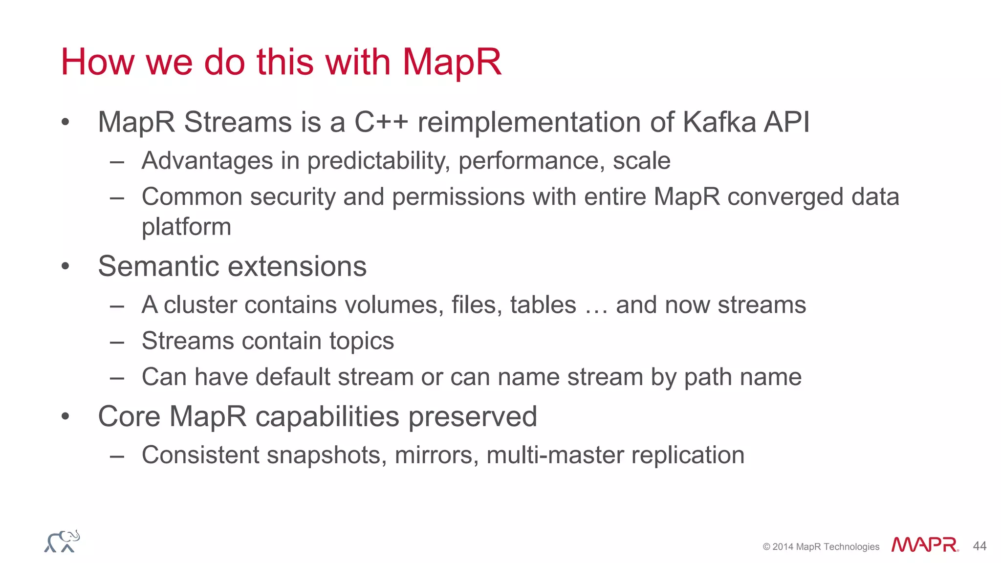 © 2014 MapR Technologies 44
How we do this with MapR
• MapR Streams is a C++ reimplementation of Kafka API
– Advantages in predictability, performance, scale
– Common security and permissions with entire MapR converged data
platform
• Semantic extensions
– A cluster contains volumes, files, tables … and now streams
– Streams contain topics
– Can have default stream or can name stream by path name
• Core MapR capabilities preserved
– Consistent snapshots, mirrors, multi-master replication
 