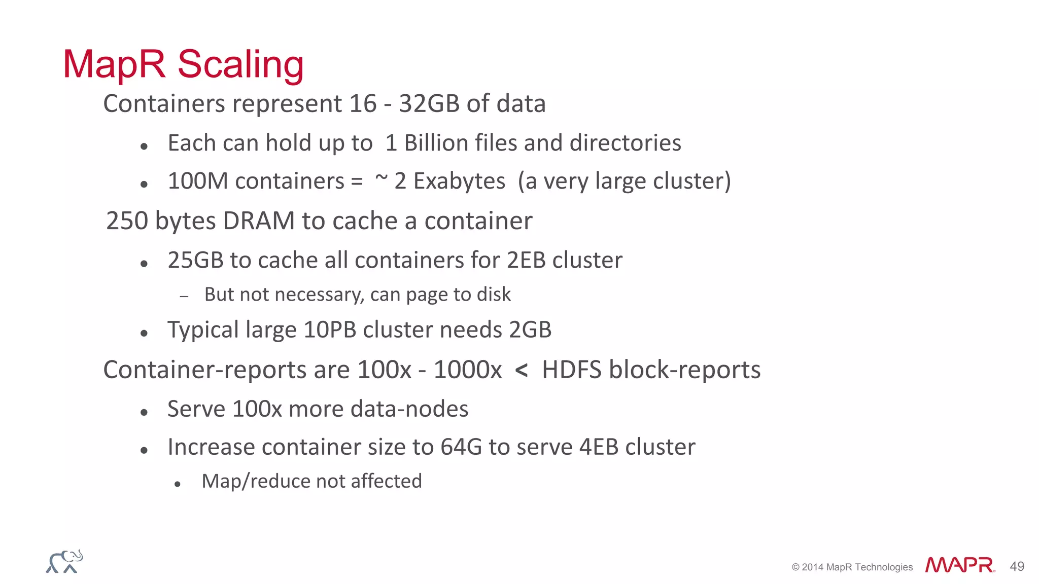© 2014 MapR Technologies 49
MapR Scaling
Containers represent 16 - 32GB of data
 Each can hold up to 1 Billion files and directories
 100M containers = ~ 2 Exabytes (a very large cluster)
250 bytes DRAM to cache a container
 25GB to cache all containers for 2EB cluster
 But not necessary, can page to disk
 Typical large 10PB cluster needs 2GB
Container-reports are 100x - 1000x < HDFS block-reports
 Serve 100x more data-nodes
 Increase container size to 64G to serve 4EB cluster
 Map/reduce not affected
 