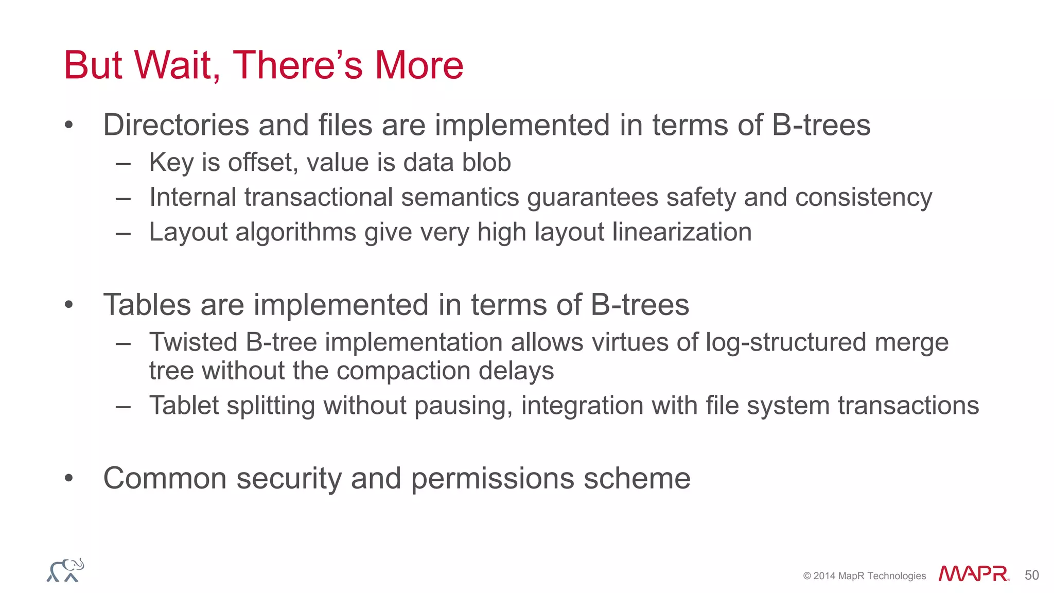 © 2014 MapR Technologies 50
But Wait, There’s More
• Directories and files are implemented in terms of B-trees
– Key is offset, value is data blob
– Internal transactional semantics guarantees safety and consistency
– Layout algorithms give very high layout linearization
• Tables are implemented in terms of B-trees
– Twisted B-tree implementation allows virtues of log-structured merge
tree without the compaction delays
– Tablet splitting without pausing, integration with file system transactions
• Common security and permissions scheme
 
