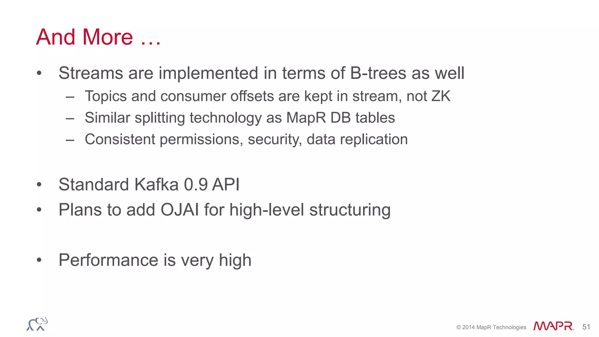 © 2014 MapR Technologies 51
And More …
• Streams are implemented in terms of B-trees as well
– Topics and consumer offsets are kept in stream, not ZK
– Similar splitting technology as MapR DB tables
– Consistent permissions, security, data replication
• Standard Kafka 0.9 API
• Plans to add OJAI for high-level structuring
• Performance is very high
 