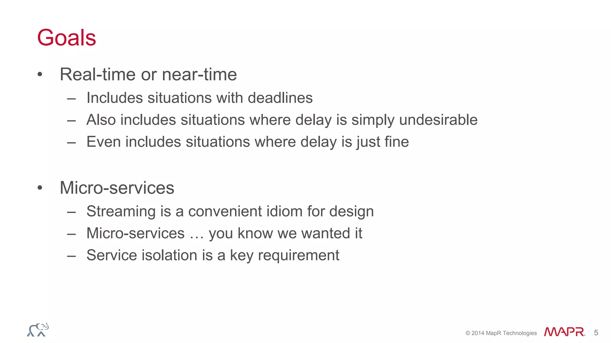 © 2014 MapR Technologies 5
Goals
• Real-time or near-time
– Includes situations with deadlines
– Also includes situations where delay is simply undesirable
– Even includes situations where delay is just fine
• Micro-services
– Streaming is a convenient idiom for design
– Micro-services … you know we wanted it
– Service isolation is a key requirement
 